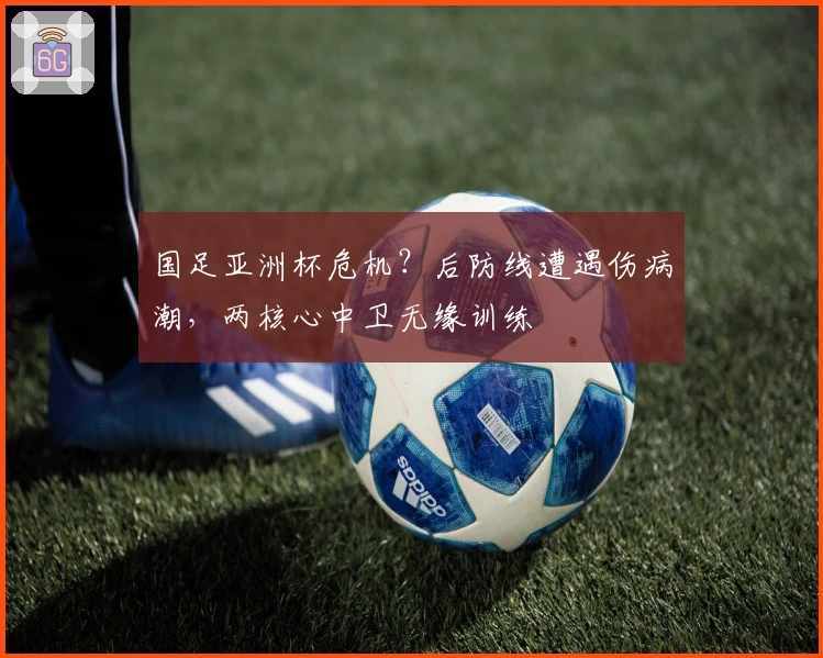 国足亚洲杯危机？后防线遭遇伤病潮，两核心中卫无缘训练
