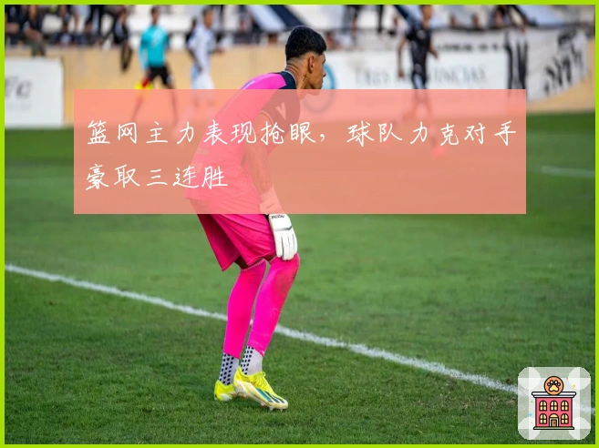 篮网主力表现抢眼，球队力克对手豪取三连胜