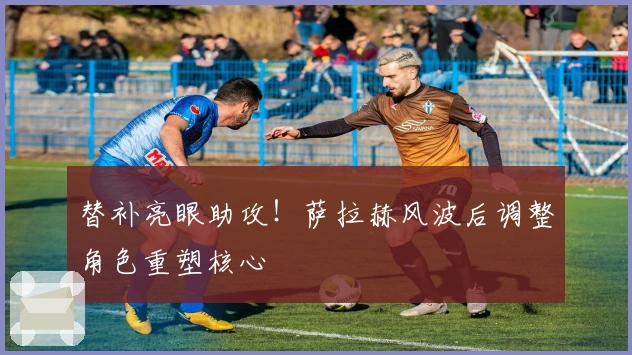 替补亮眼助攻！萨拉赫风波后调整角色重塑核心