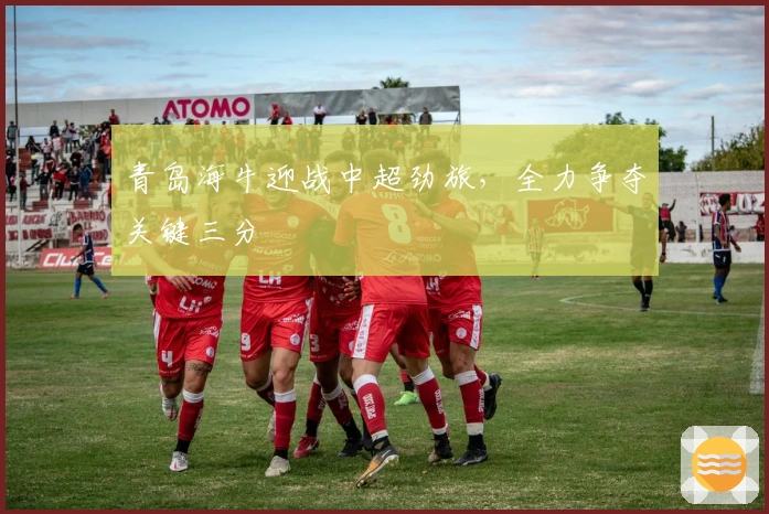 青岛海牛迎战中超劲旅，全力争夺关键三分