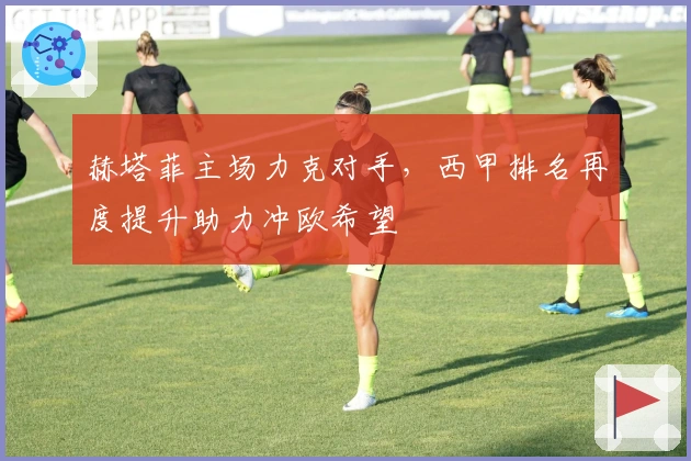 赫塔菲主场力克对手，西甲排名再度提升助力冲欧希望