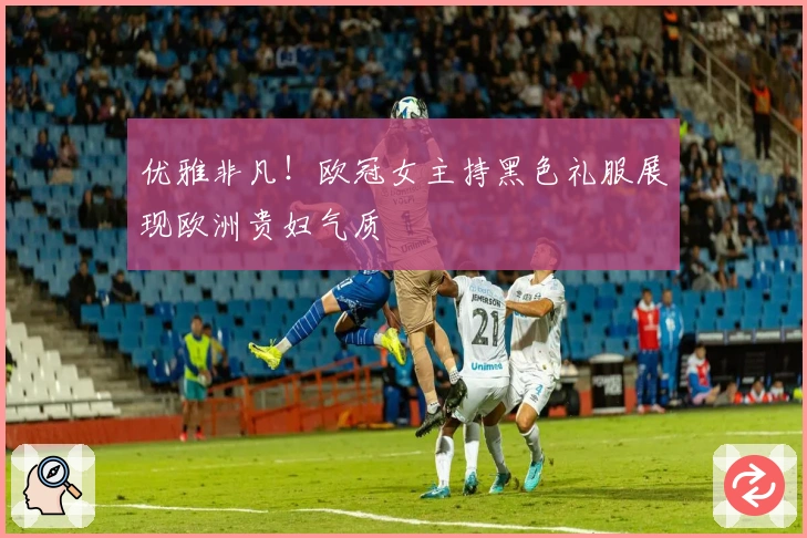 优雅非凡！欧冠女主持黑色礼服展现欧洲贵妇气质