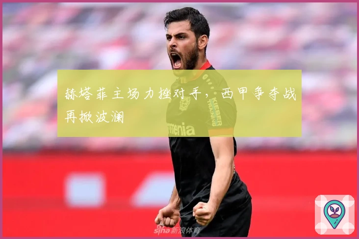 赫塔菲主场力挫对手，西甲争夺战再掀波澜