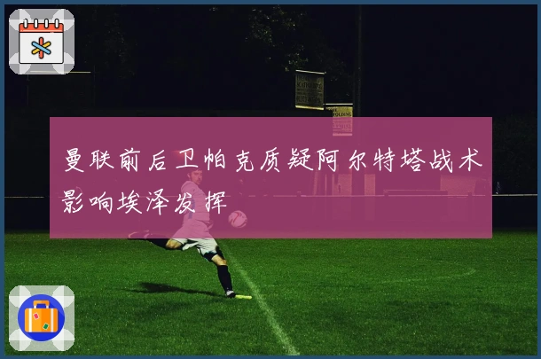 曼联前后卫帕克质疑阿尔特塔战术影响埃泽发挥