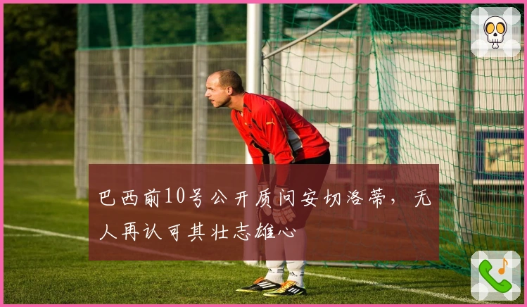 巴西前10号公开质问安切洛蒂，无人再认可其壮志雄心