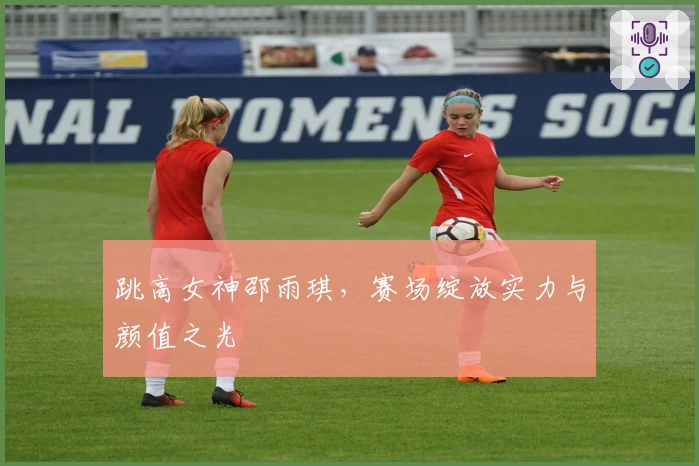 跳高女神邵雨琪，赛场绽放实力与颜值之光