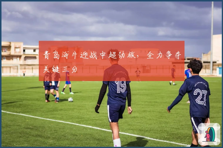 青岛海牛迎战中超劲旅，全力争夺关键三分