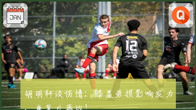 胡明轩谈伤情：膝盖劳损影响发力，康复后再战！