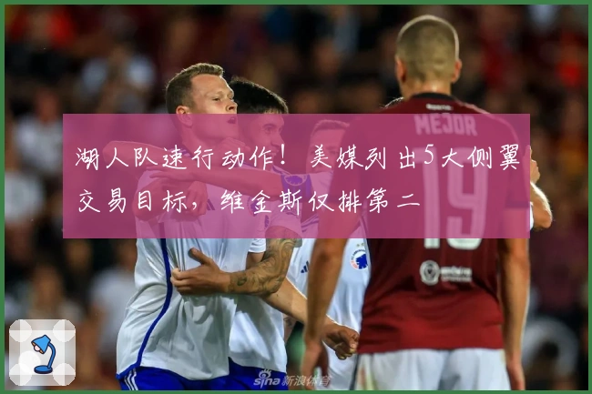 湖人队速行动作！美媒列出5大侧翼交易目标，维金斯仅排第二