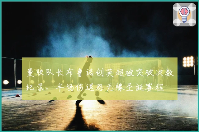 曼联队长布鲁诺创英超被突破次数纪录，半场伤退恐无缘圣诞赛程